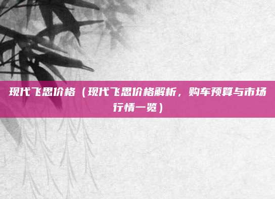 现代飞思价格(现代飞思价格解析,购车预算与市场行情一览)