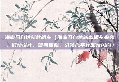 海南马自达新款轿车(海南马自达新款轿车来袭,创新设计,智联体验,引领汽车行业新风尚)