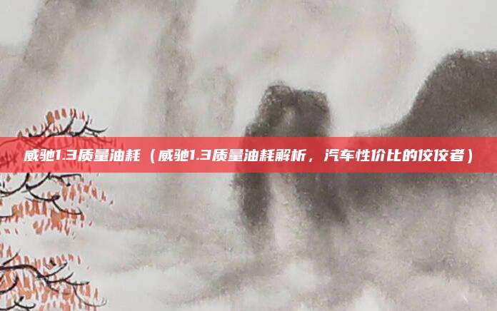 威驰1.3质量油耗(威驰1.3质量油耗解析,汽车性价比的佼佼者)