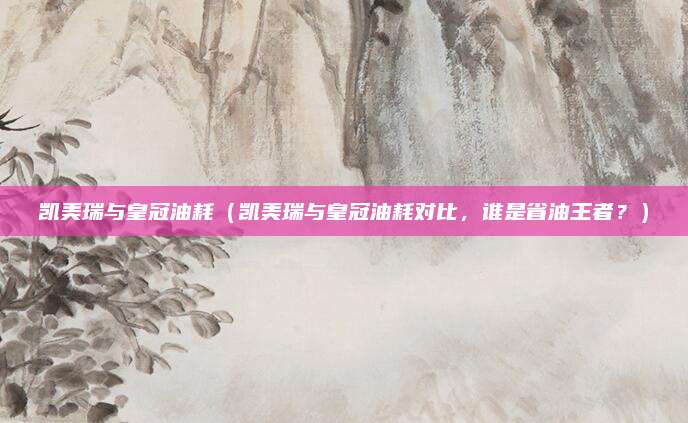 凯美瑞与皇冠油耗(凯美瑞与皇冠油耗对比,谁是省油王者?)