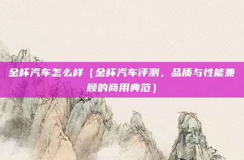 金杯汽车怎么样(金杯汽车评测,品质与性能兼顾的商用典范)