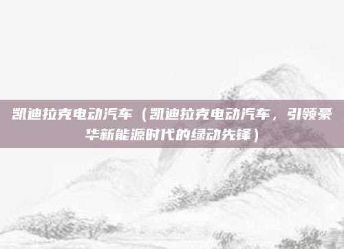 凯迪拉克电动汽车(凯迪拉克电动汽车,引领豪华新能源时代的绿动先锋)