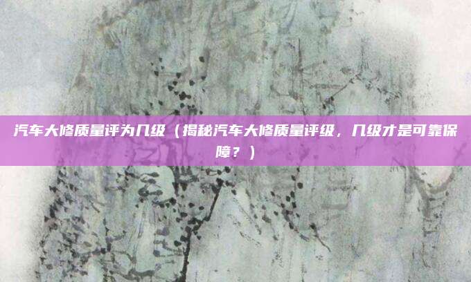 汽车大修质量评为几级(揭秘汽车大修质量评级,几级才是可靠保障?)