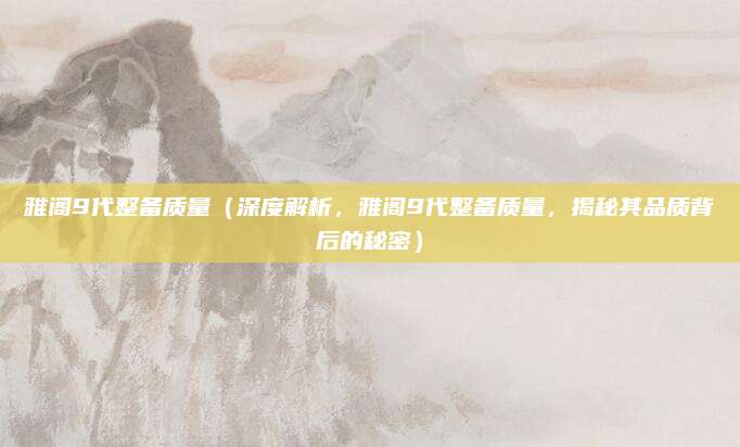 雅阁9代整备质量（深度解析，雅阁9代整备质量，揭秘其品质背后的秘密）