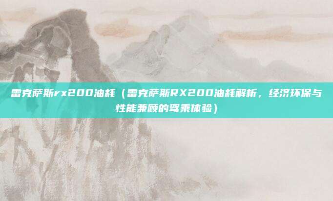 雷克萨斯rx200油耗(雷克萨斯RX200油耗解析,经济环保与性能兼顾的驾乘体验)