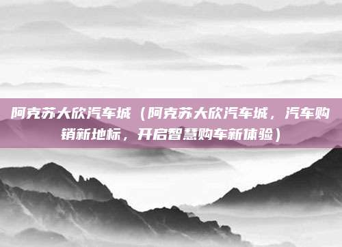 阿克苏大欣汽车城（阿克苏大欣汽车城，汽车购销新地标，开启智慧购车新体验）
