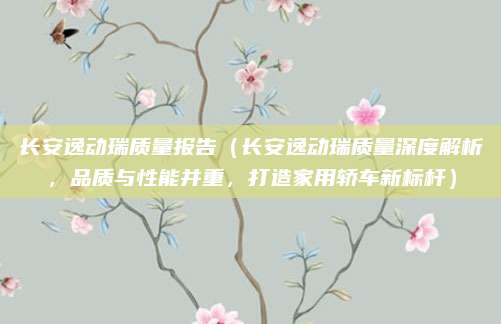 长安逸动瑞质量报告（长安逸动瑞质量深度解析，品质与性能并重，打造家用轿车新标杆）