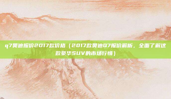 q7奥迪报价2017款价格(2017款奥迪Q7报价解析,全面了解这款豪华SUV的市场行情)
