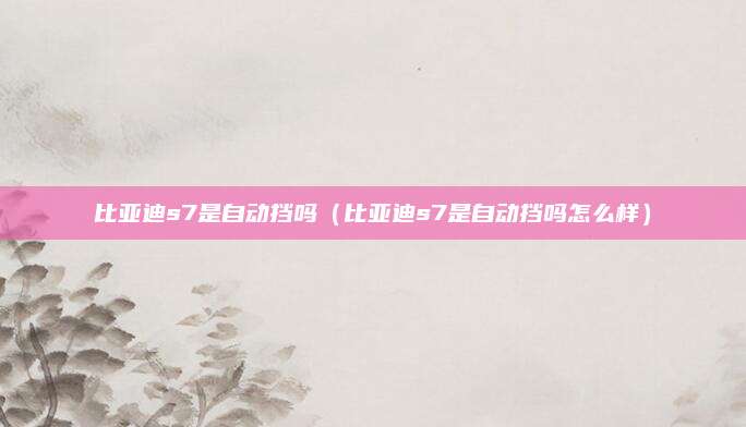 比亚迪s7是自动挡吗(比亚迪s7是自动挡吗怎么样)