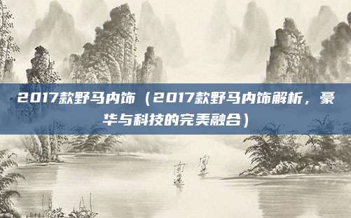 2017款野马内饰(2017款野马内饰解析,豪华与科技的完美融合)