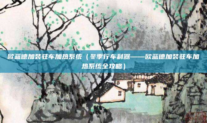 欧蓝德加装驻车加热系统(冬季行车利器——欧蓝德加装驻车加热系统全攻略)