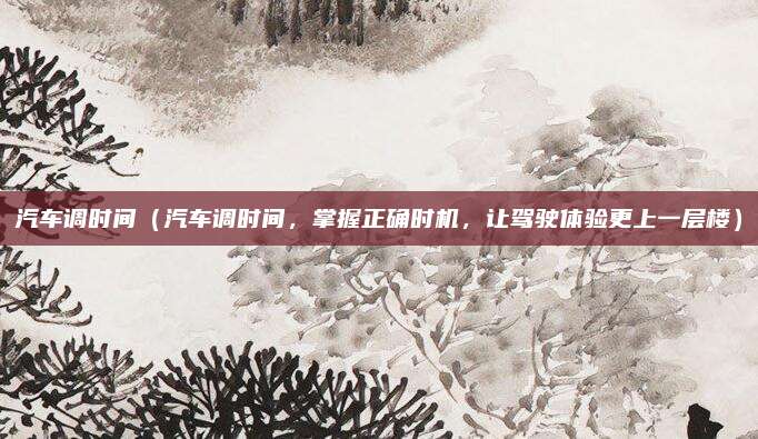 汽车调时间（汽车调时间，掌握正确时机，让驾驶体验更上一层楼）