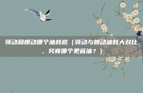 领动和朗动哪个油耗底(领动与朗动油耗大对比,究竟哪个更省油?)