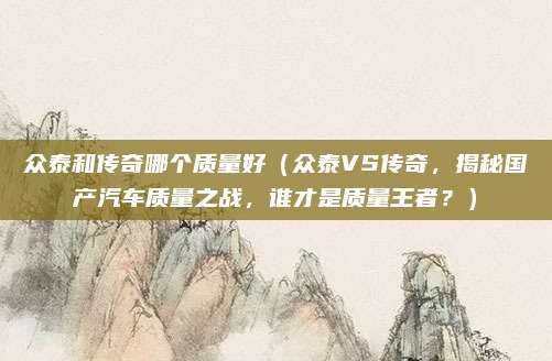 众泰和传奇哪个质量好（众泰VS传奇，揭秘国产汽车质量之战，谁才是质量王者？）