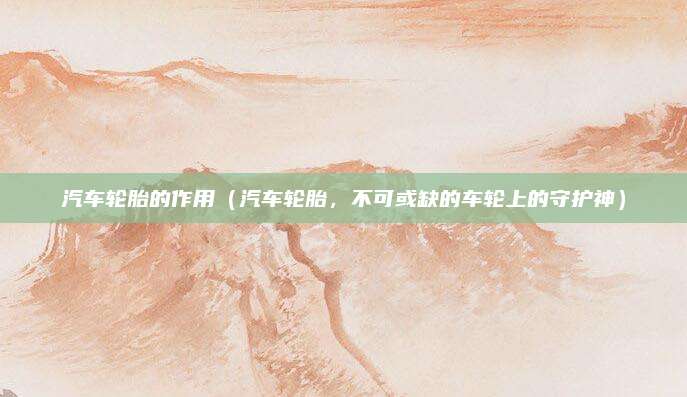 汽车轮胎的作用(汽车轮胎,不可或缺的车轮上的守护神)
