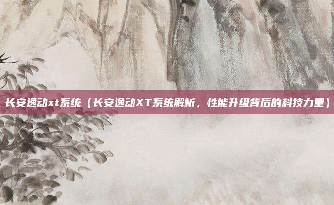 长安逸动xt系统（长安逸动XT系统解析，性能升级背后的科技力量）