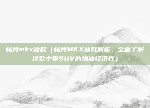 林肯mkx油耗(林肯MKX油耗解析,全面了解这款中型SUV的燃油经济性)