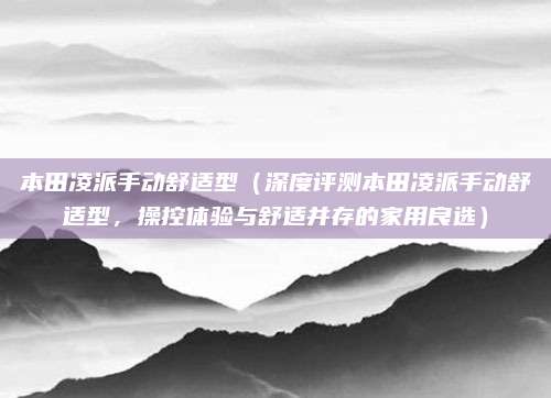 本田凌派手动舒适型（深度评测本田凌派手动舒适型，操控体验与舒适并存的家用良选）