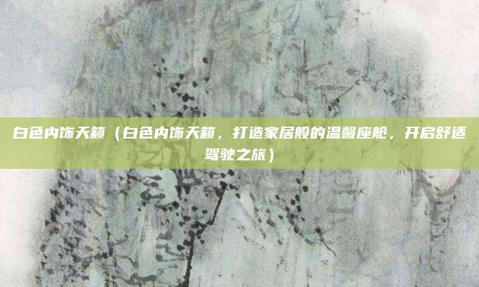 白色内饰天籁(白色内饰天籁,打造家居般的温馨座舱,开启舒适驾驶之旅)