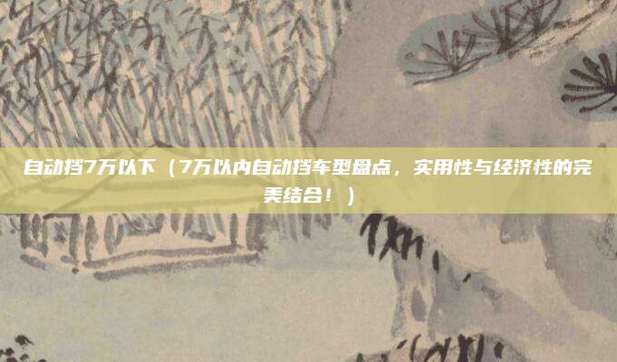 自动挡7万以下(7万以内自动挡车型盘点,实用性与经济性的完美结合!)