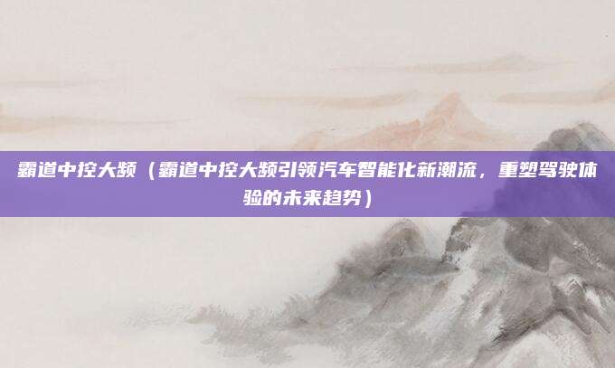 霸道中控大频(霸道中控大频引领汽车智能化新潮流,重塑驾驶体验的未来趋势)