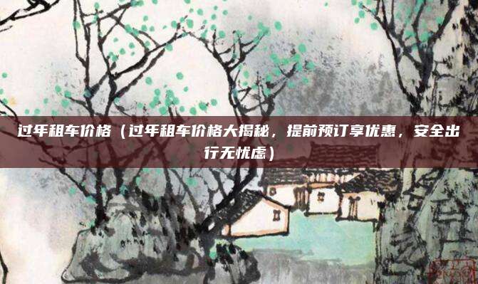 过年租车价格(过年租车价格大揭秘,提前预订享优惠,安全出行无忧虑)