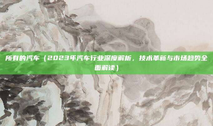所有的汽车(2023年汽车行业深度解析,技术革新与市场趋势全面解读)