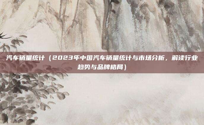 汽车销量统计(2023年中国汽车销量统计与市场分析,解读行业趋势与品牌格局)