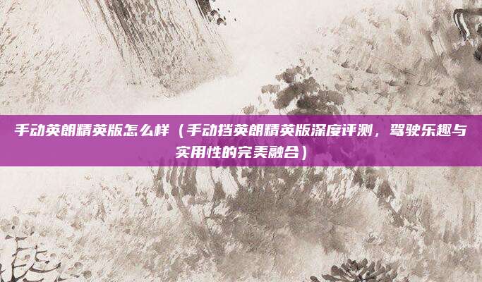 手动英朗精英版怎么样（手动挡英朗精英版深度评测，驾驶乐趣与实用性的完美融合）