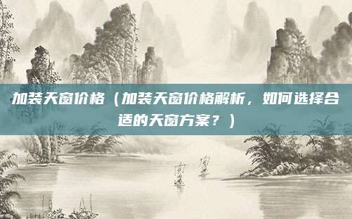 加装天窗价格（加装天窗价格解析，如何选择合适的天窗方案？）