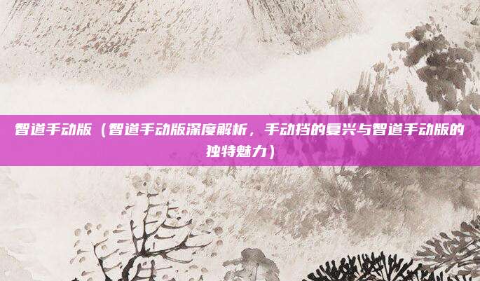 智道手动版(智道手动版深度解析,手动挡的复兴与智道手动版的独特魅力)