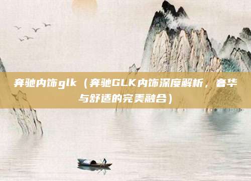 奔驰内饰glk(奔驰GLK内饰深度解析,奢华与舒适的完美融合)