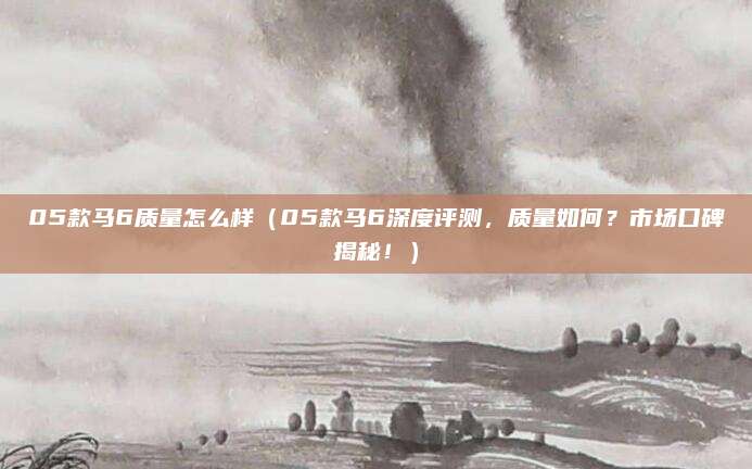 05款马6质量怎么样(05款马6深度评测,质量如何?市场口碑揭秘!)