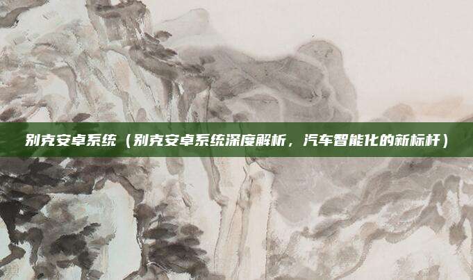 别克安卓系统(别克安卓系统深度解析,汽车智能化的新标杆)