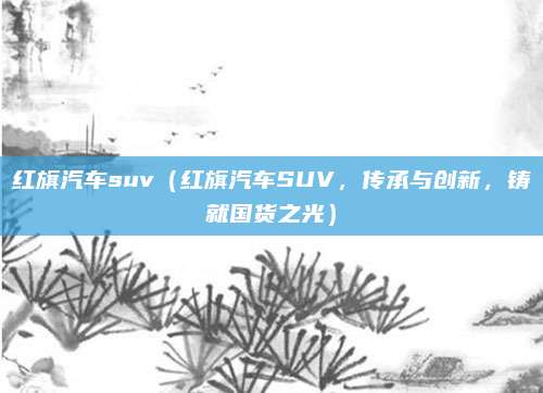 红旗汽车suv(红旗汽车SUV,传承与创新,铸就国货之光)