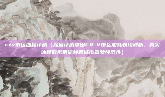crv市区油耗评测(深度评测本田CR-V市区油耗表现解析,真实油耗数据带你领略城市驾驶经济性)