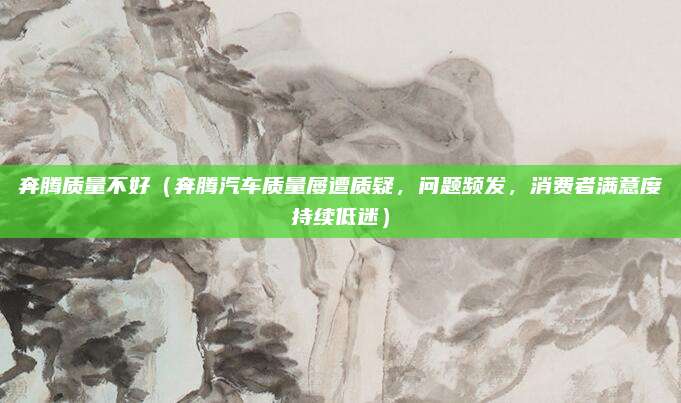 奔腾质量不好(奔腾汽车质量屡遭质疑,问题频发,消费者满意度持续低迷)