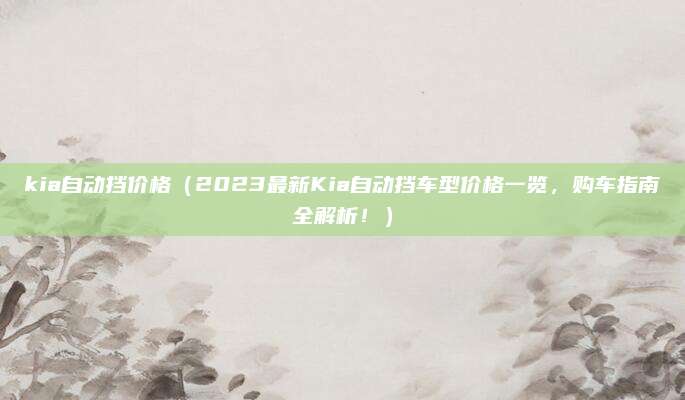 kia自动挡价格(2023最新Kia自动挡车型价格一览,购车指南全解析!)