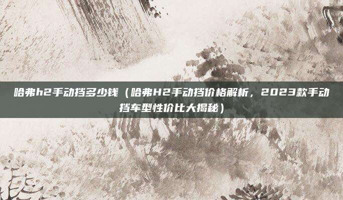 哈弗h2手动挡多少钱（哈弗H2手动挡价格解析，2023款手动挡车型性价比大揭秘）