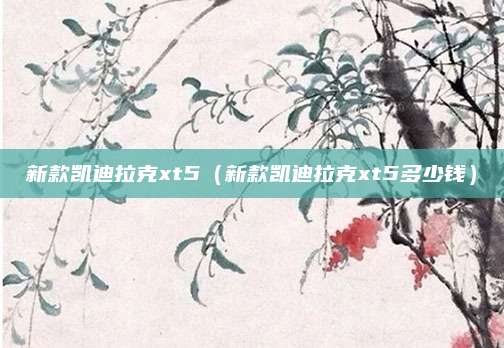 新款凯迪拉克xt5(新款凯迪拉克xt5多少钱)
