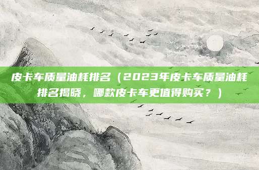 皮卡车质量油耗排名(2023年皮卡车质量油耗排名揭晓,哪款皮卡车更值得购买?)