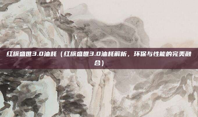 红旗盛世3.0油耗(红旗盛世3.0油耗解析,环保与性能的完美融合)
