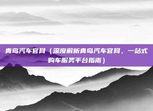 青岛汽车官网(深度解析青岛汽车官网,一站式购车服务平台指南)