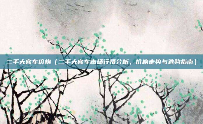 二手大客车价格(二手大客车市场行情分析,价格走势与选购指南)