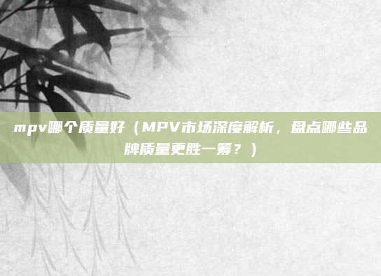 mpv哪个质量好(MPV市场深度解析,盘点哪些品牌质量更胜一筹?)