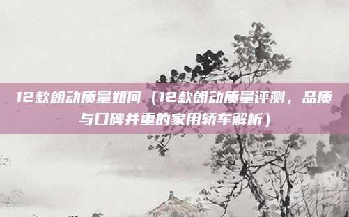 12款朗动质量如何（12款朗动质量评测，品质与口碑并重的家用轿车解析）