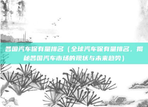 各国汽车保有量排名(全球汽车保有量排名,揭秘各国汽车市场的现状与未来趋势)