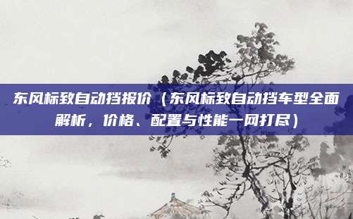东风标致自动挡报价(东风标致自动挡车型全面解析,价格、配置与性能一网打尽)