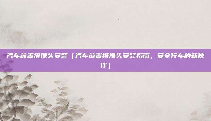 汽车前置摄像头安装(汽车前置摄像头安装指南,安全行车的新伙伴)