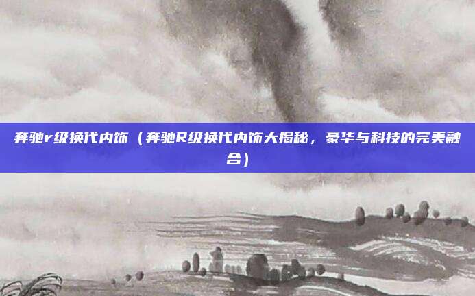 奔驰r级换代内饰（奔驰R级换代内饰大揭秘，豪华与科技的完美融合）